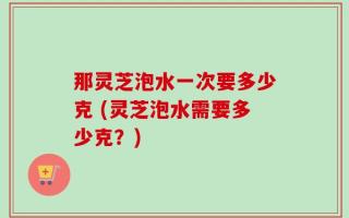 那灵芝泡水一次要多少克 (灵芝泡水需要多少克？)