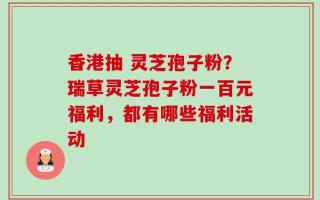 香港抽 灵芝孢子粉？瑞草灵芝孢子粉一百元福利，都有哪些福利活动
