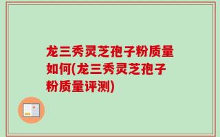 龙三秀灵芝孢子粉质量如何(龙三秀灵芝孢子粉质量评测)