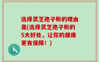 选择灵芝孢子粉的理由是(选择灵芝孢子粉的5大好处，让你的健康更有保障！)