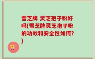 雪芝牌 灵芝孢子粉好吗(雪芝牌灵芝孢子粉的功效和安全性如何？)