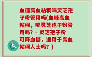 血糖高血粘稠喝灵芝孢子粉管用吗(血糖高血粘稠，喝灵芝孢子粉管用吗？- 灵芝孢子粉可降血糖，适用于高血粘稠人士吗？)