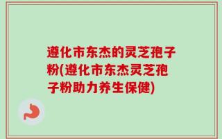 遵化市东杰的灵芝孢子粉(遵化市东杰灵芝孢子粉助力养生保健)