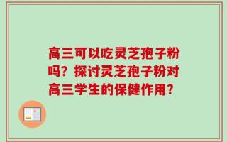 高三可以吃灵芝孢子粉吗？探讨灵芝孢子粉对高三学生的保健作用？