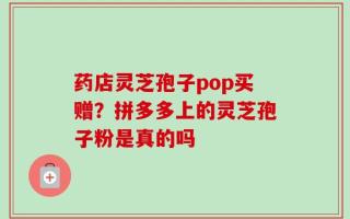 药店灵芝孢子pop买赠？拼多多上的灵芝孢子粉是真的吗