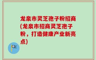 龙泉市灵芝孢子粉招商(龙泉市招商灵芝孢子粉，打造健康产业新亮点)