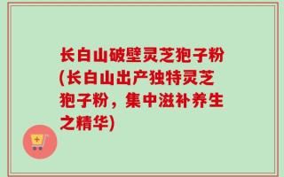 长白山破壁灵芝狍子粉(长白山出产独特灵芝狍子粉，集中滋补养生之精华)