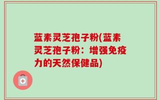 蓝素灵芝孢子粉(蓝素灵芝孢子粉：增强免疫力的天然保健品)