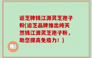 运芝牌钱江源灵芝孢子粉(运芝品牌推出纯天然钱江源灵芝孢子粉，助您提高免疫力！)