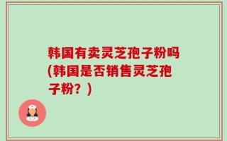韩国有卖灵芝孢子粉吗(韩国是否销售灵芝孢子粉？)