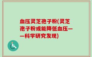 血压灵芝孢子粉(灵芝孢子粉或能降低血压——科学研究发现)