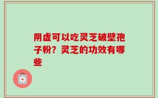 阴虚可以吃灵芝破壁孢子粉？灵芝的功效有哪些