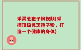 采灵芝孢子粉视频(采摘顶级灵芝孢子粉，打造一个健康的身体)