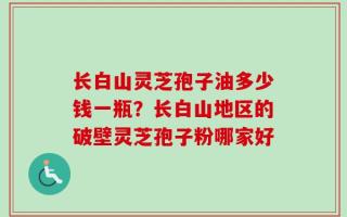 长白山灵芝孢子油多少钱一瓶？长白山地区的破壁灵芝孢子粉哪家好