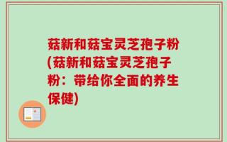 菇新和菇宝灵芝孢子粉(菇新和菇宝灵芝孢子粉：带给你全面的养生保健)