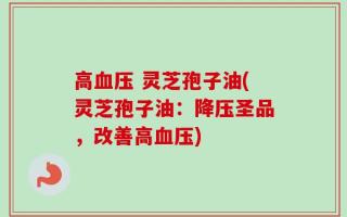 高血压 灵芝孢子油(灵芝孢子油：降压圣品，改善高血压)