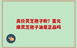 高价灵芝孢子粉？富元康灵芝孢子油是正品吗
