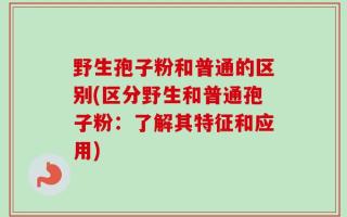 野生孢子粉和普通的区别(区分野生和普通孢子粉：了解其特征和应用)