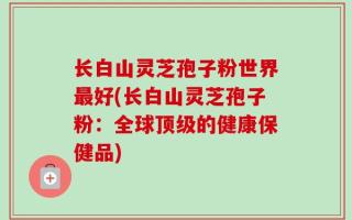 长白山灵芝孢子粉世界最好(长白山灵芝孢子粉：全球顶级的健康保健品)