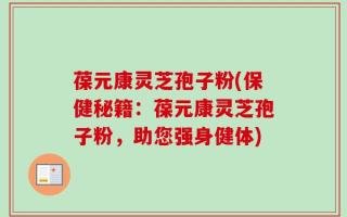 葆元康灵芝孢子粉(保健秘籍：葆元康灵芝孢子粉，助您强身健体)