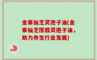 金寨仙芝灵孢子油(金寨仙芝搭载灵孢子油，助力养生行业发展)