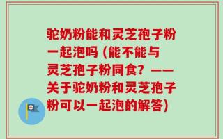 驼奶粉能和灵芝孢子粉一起泡吗 (能不能与灵芝孢子粉同食？——关于驼奶粉和灵芝孢子粉可以一起泡的解答)