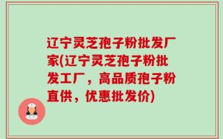 辽宁灵芝孢子粉批发厂家(辽宁灵芝孢子粉批发工厂，高品质孢子粉直供，优惠批发价)