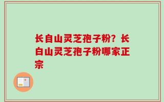 长自山灵芝孢子粉？长白山灵芝孢子粉哪家正宗