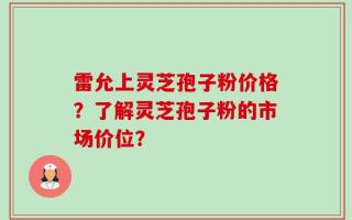 雷允上灵芝孢子粉价格？了解灵芝孢子粉的市场价位？