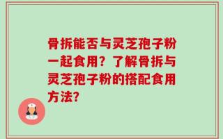 骨拆能否与灵芝孢子粉一起食用？了解骨拆与灵芝孢子粉的搭配食用方法？