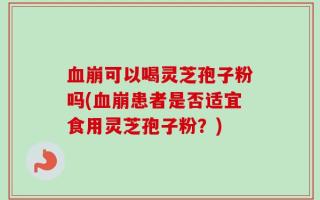 血崩可以喝灵芝孢子粉吗(血崩患者是否适宜食用灵芝孢子粉？)