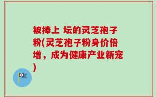 被捧上 坛的灵芝孢子粉(灵芝孢子粉身价倍增，成为健康产业新宠)