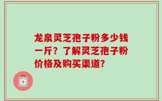 龙泉灵芝孢子粉多少钱一斤？了解灵芝孢子粉价格及购买渠道？