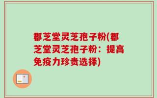 郡芝堂灵芝孢子粉(郡芝堂灵芝孢子粉：提高免疫力珍贵选择)