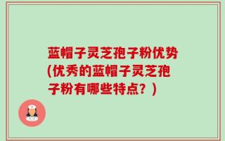 蓝帽子灵芝孢子粉优势(优秀的蓝帽子灵芝孢子粉有哪些特点？)