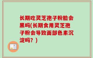 长期吃灵芝孢子粉脸会黑吗(长期食用灵芝孢子粉会导致面部色素沉淀吗？)