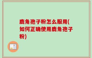 鹿角孢子粉怎么服用(如何正确使用鹿角孢子粉)