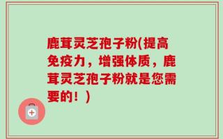 鹿茸灵芝孢子粉(提高免疫力，增强体质，鹿茸灵芝孢子粉就是您需要的！)