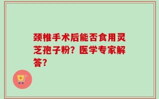 颈椎手术后能否食用灵芝孢子粉？医学专家解答？
