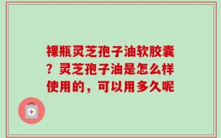 裸瓶灵芝孢子油软胶囊？灵芝孢子油是怎么样使用的，可以用多久呢