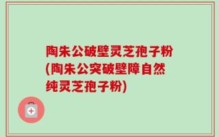 陶朱公破壁灵芝孢子粉(陶朱公突破壁障自然纯灵芝孢子粉)