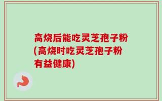 高烧后能吃灵芝孢子粉(高烧时吃灵芝孢子粉有益健康)