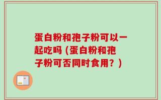蛋白粉和孢子粉可以一起吃吗 (蛋白粉和孢子粉可否同时食用？)