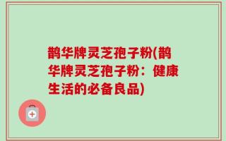 鹊华牌灵芝孢子粉(鹊华牌灵芝孢子粉：健康生活的必备良品)