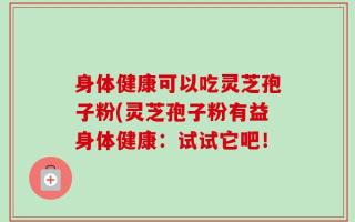 身体健康可以吃灵芝孢子粉(灵芝孢子粉有益身体健康：试试它吧！