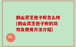 鹤山灵芝孢子粉怎么样(鹤山灵芝孢子粉的功效及使用方法介绍)