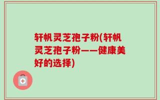 轩帆灵芝孢子粉(轩帆灵芝孢子粉——健康美好的选择)