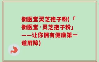 衡医堂灵芝孢子粉(「衡医堂·灵芝孢子粉」——让你拥有健康第一道屏障)