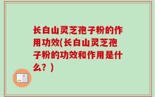 长白山灵芝孢子粉的作用功效(长白山灵芝孢子粉的功效和作用是什么？)