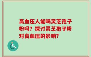 高血压人能喝灵芝孢子粉吗？探讨灵芝孢子粉对高血压的影响？
